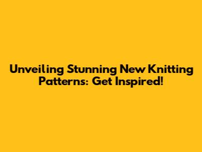 Unveiling Stunning New Knitting Patterns: Get Inspired!