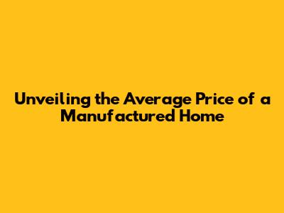 Unveiling the Average Price of a Manufactured Home