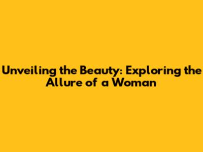 Unveiling the Beauty: Exploring the Allure of a Woman