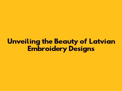 Unveiling the Beauty of Latvian Embroidery Designs