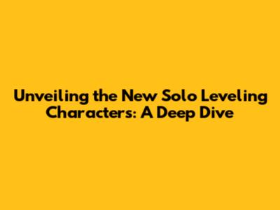 Unveiling the New Solo Leveling Characters: A Deep Dive
