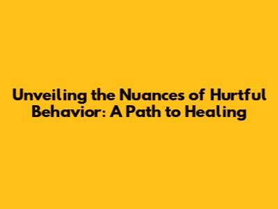 Unveiling the Nuances of Hurtful Behavior: A Path to Healing