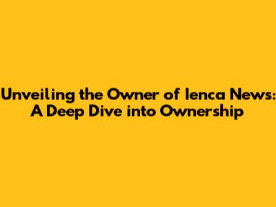 Unveiling the Owner of Ienca News: A Deep Dive into Ownership