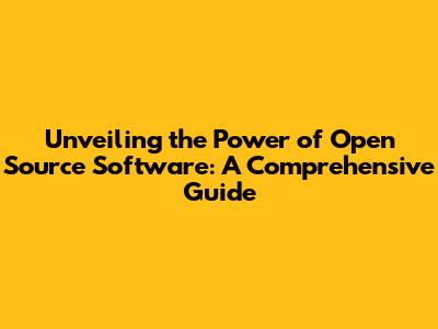 Unveiling the Power of Open Source Software: A Comprehensive Guide