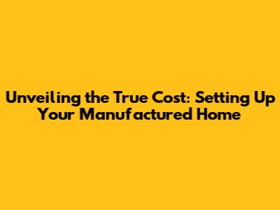 Unveiling the True Cost: Setting Up Your Manufactured Home