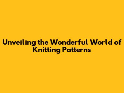 Unveiling the Wonderful World of Knitting Patterns