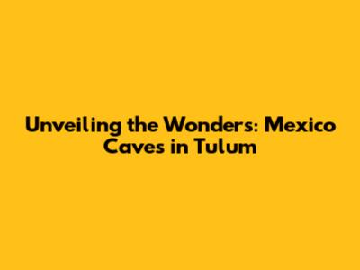 Unveiling the Wonders: Mexico Caves in Tulum