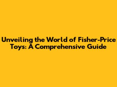 Unveiling the World of Fisher-Price Toys: A Comprehensive Guide