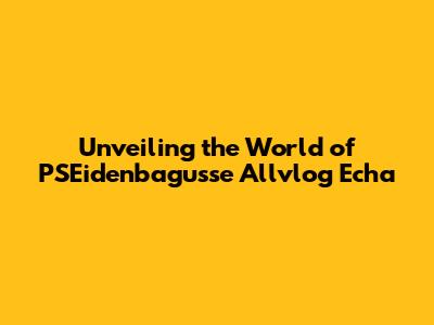 Unveiling the World of PSEidenbagusse Allvlog Echa