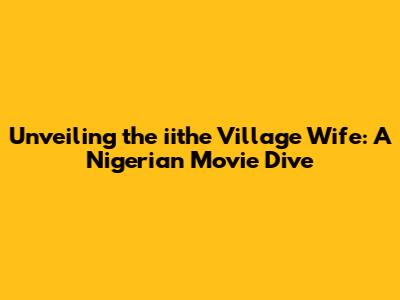 Unveiling the iithe Village Wife: A Nigerian Movie Dive