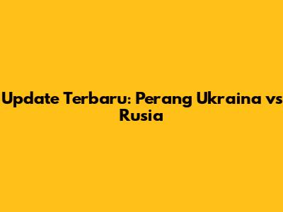 Update Terbaru: Perang Ukraina vs Rusia