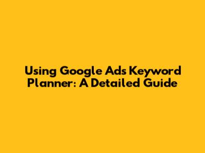 Using Google Ads Keyword Planner: A Detailed Guide