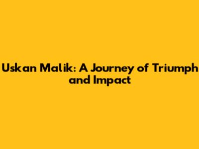 Uskan Malik: A Journey of Triumph and Impact