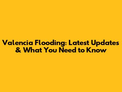 Valencia Flooding: Latest Updates & What You Need to Know