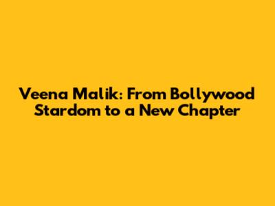 Veena Malik: From Bollywood Stardom to a New Chapter