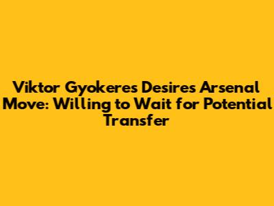 Viktor Gyokeres Desires Arsenal Move: Willing to Wait for Potential Transfer