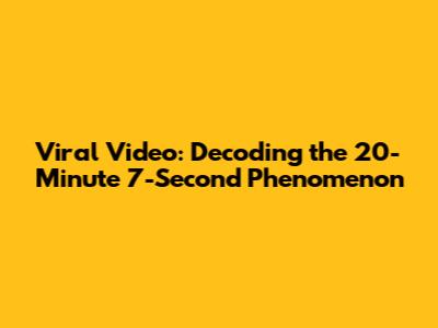 Viral Video: Decoding the 20-Minute 7-Second Phenomenon