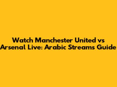 Watch Manchester United vs Arsenal Live: Arabic Streams Guide
