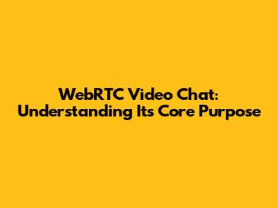 WebRTC Video Chat: Understanding Its Core Purpose