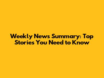 Weekly News Summary: Top Stories You Need to Know