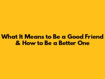 What It Means to Be a Good Friend & How to Be a Better One