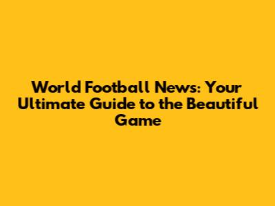 World Football News: Your Ultimate Guide to the Beautiful Game