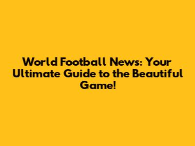 World Football News: Your Ultimate Guide to the Beautiful Game!