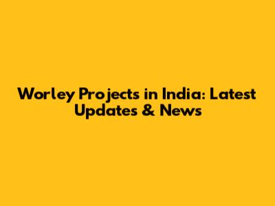 Worley Projects in India: Latest Updates & News