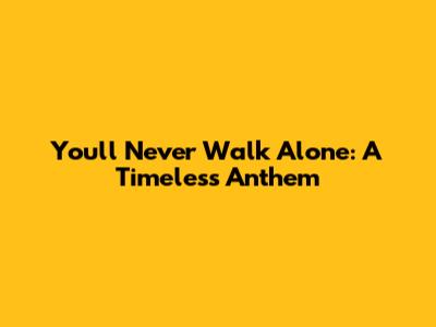 You'll Never Walk Alone: A Timeless Anthem