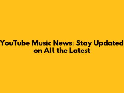 YouTube Music News: Stay Updated on All the Latest