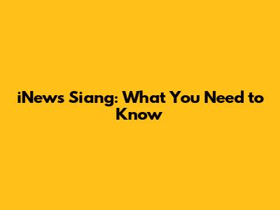 iNews Siang: What You Need to Know