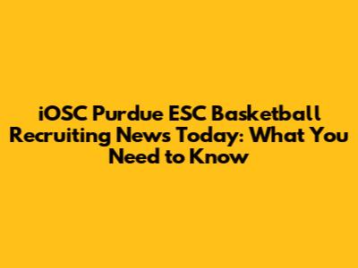 iOSC Purdue ESC Basketball Recruiting News Today: What You Need to Know