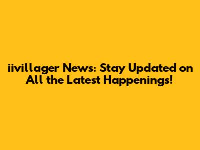 iivillager News: Stay Updated on All the Latest Happenings!
