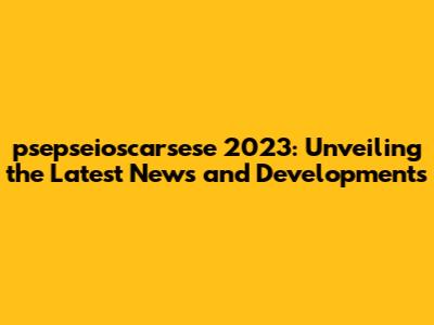 psepseioscarsese 2023: Unveiling the Latest News and Developments